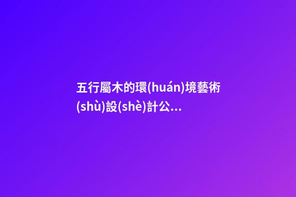 五行屬木的環(huán)境藝術(shù)設(shè)計公司名稱 帶解釋-第1張-公司起名-玄機(jī)派